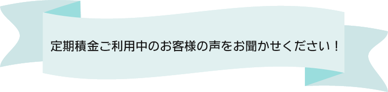 定期積金ご利用中のお客様の声をお聞かせください！